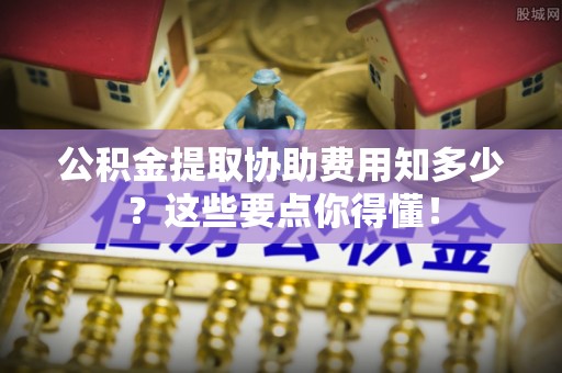 敦化公积金提取协助费用知多少？这些要点你得懂！
