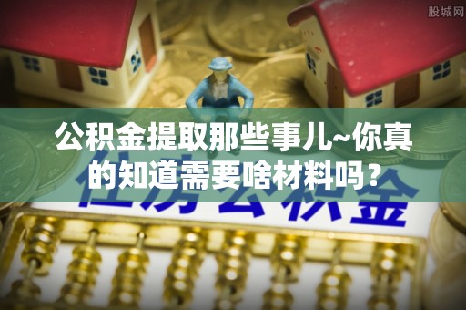 敦化公积金提取那些事儿~你真的知道需要啥材料吗？