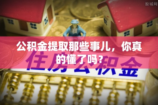 敦化公积金提取那些事儿，你真的懂了吗？