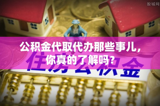 敦化公积金代取代办那些事儿，你真的了解吗？