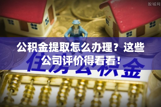 敦化公积金提取怎么办理？这些公司评价得看看！
