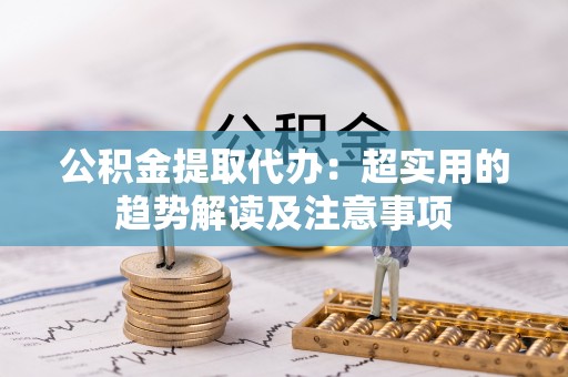 敦化公积金提取代办：超实用的趋势解读及注意事项