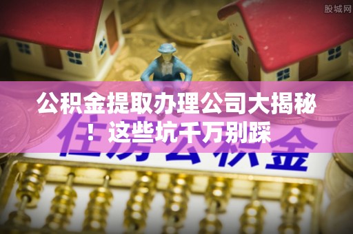 敦化公积金提取办理公司大揭秘！这些坑千万别踩