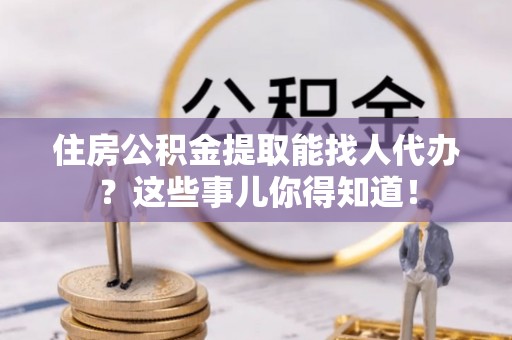 敦化住房公积金提取能找人代办？这些事儿你得知道！