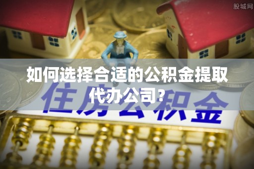 敦化如何选择合适的公积金提取代办公司？