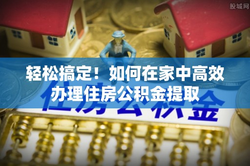 敦化轻松搞定！如何在家中高效办理住房公积金提取