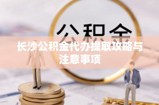 敦化长沙公积金代办提取攻略与注意事项