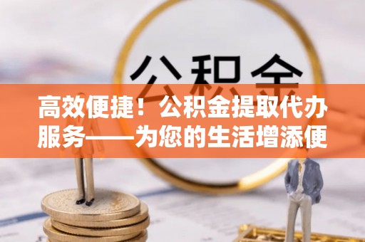 敦化高效便捷！公积金提取代办服务——为您的生活增添便利