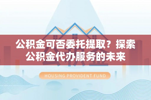 敦化公积金可否委托提取？探索公积金代办服务的未来